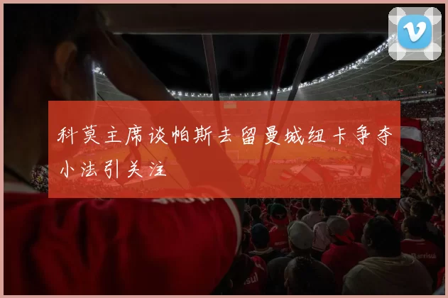 科莫主席谈帕斯去留曼城纽卡争夺小法引关注