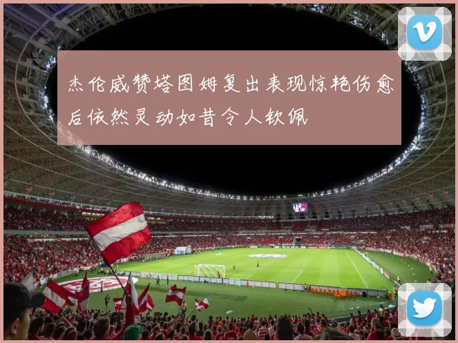 杰伦威赞塔图姆复出表现惊艳伤愈后依然灵动如昔令人钦佩