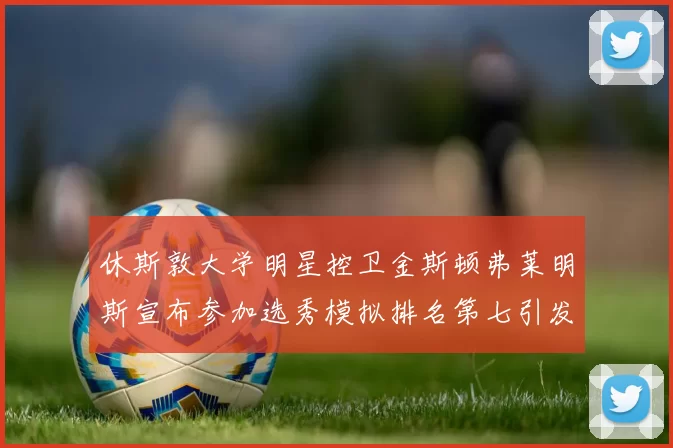 休斯敦大学明星控卫金斯顿弗莱明斯宣布参加选秀模拟排名第七引发关注