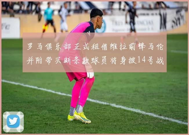 罗马俱乐部正式租借维拉前锋马伦并附带买断条款球员将身披14号战袍