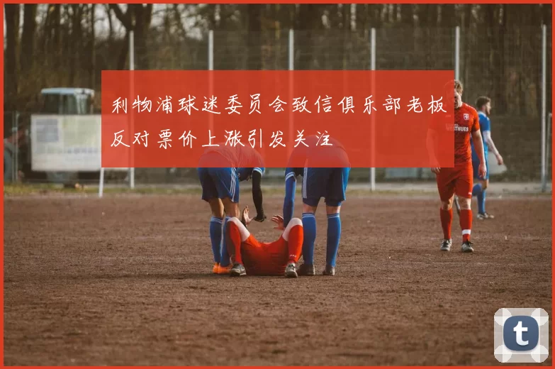 利物浦球迷委员会致信俱乐部老板反对票价上涨引发关注