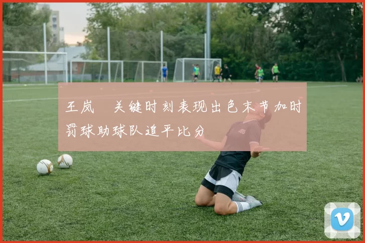 王岚嵚关键时刻表现出色末节加时罚球助球队追平比分