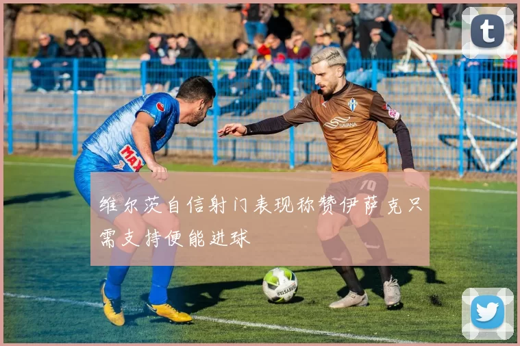 维尔茨自信射门表现称赞伊萨克只需支持便能进球